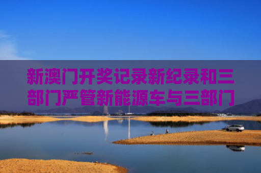 新澳门开奖记录新纪录和三部门严管新能源车与三部门严管新能源车吗