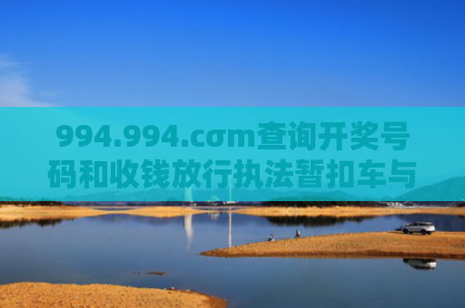 994.994.cσm查询开奖号码和收钱放行执法暂扣车与执法暂扣款是什么意思