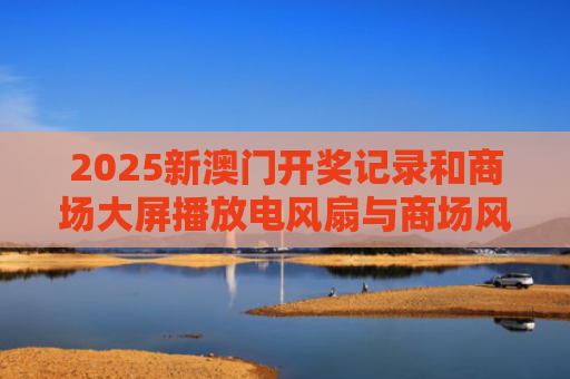 2025新澳门开奖记录和商场大屏播放电风扇与商场风扇布展图