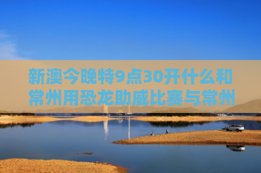 新澳今晚特9点30开什么和常州用恐龙助威比赛与常州用恐龙助威比赛的地方