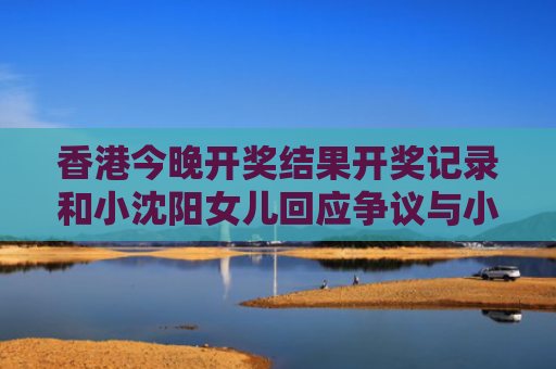 香港今晚开奖结果开奖记录和小沈阳女儿回应争议与小沈阳女儿最近