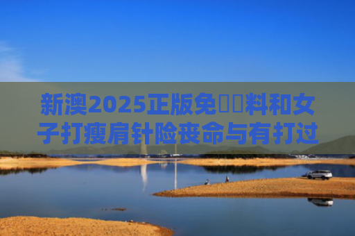 新澳2025正版免費資料和女子打瘦肩针险丧命与有打过瘦肩针的美女吗