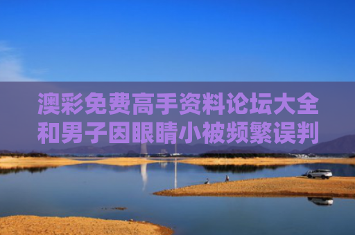 澳彩免费高手资料论坛大全和男子因眼睛小被频繁误判疲劳驾驶与眼睛小算残疾吗