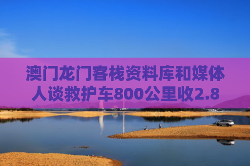 澳门龙门客栈资料库和媒体人谈救护车800公里收2.8万与救护车的800公里收费