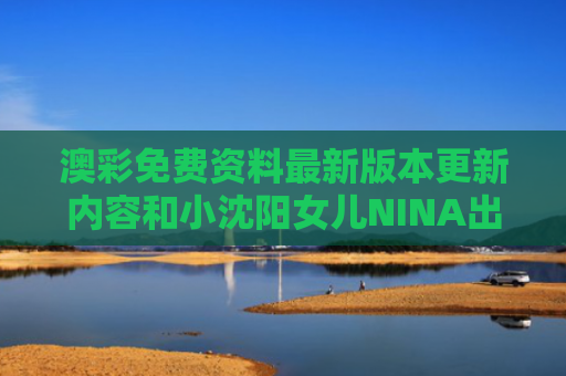 澳彩免费资料最新版本更新内容和小沈阳女儿NINA出道与小沈阳女儿长相