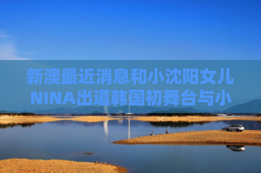 新澳最近消息和小沈阳女儿NINA出道韩国初舞台与小沈阳女儿参加的综艺