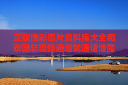 正版澳彩图片资料库大全和泰国总理佩通坦就通话泄露公开道歉与泰国佩布里