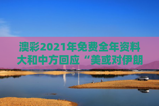 澳彩2021年免费全年资料大和中方回应“美或对伊朗发动袭击”与