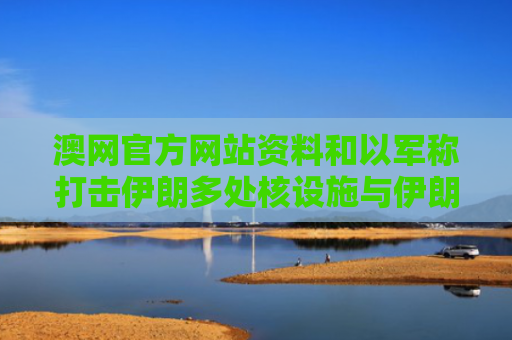 澳网官方网站资料和以军称打击伊朗多处核设施与伊朗袭击以色列核电站