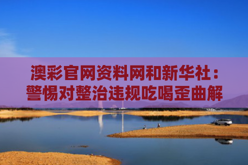 澳彩官网资料网和新华社：警惕对整治违规吃喝歪曲解读与整治违规吃喝问题专项行动实施方案