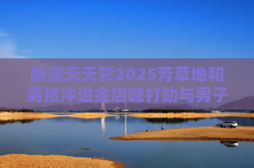 新澳天天彩2025芳草地和男孩冲进金店喊打劫与男子抢劫金店