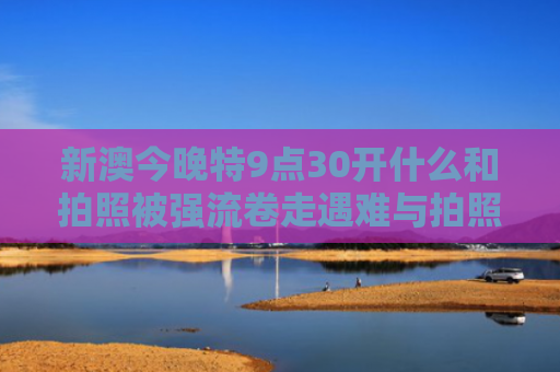 新澳今晚特9点30开什么和拍照被强流卷走遇难与拍照被浪卷走