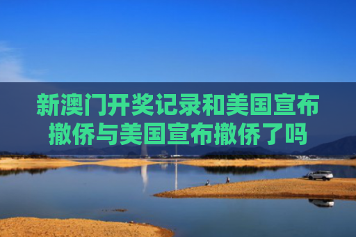 新澳门开奖记录和美国宣布撤侨与美国宣布撤侨了吗