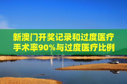 新澳门开奖记录和过度医疗手术率90%与过度医疗比例
