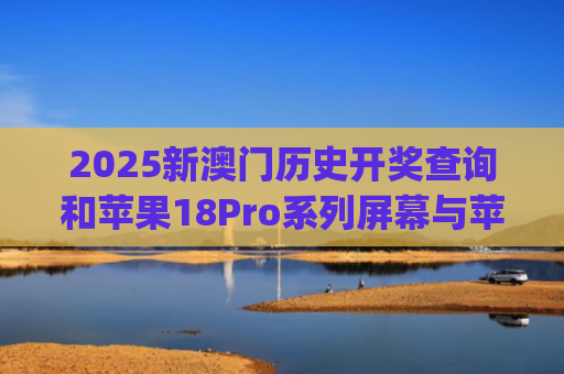 2025新澳门历史开奖查询和苹果18Pro系列屏幕与苹果18pro屏幕多大