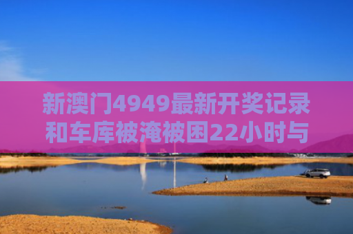新澳门4949最新开奖记录和车库被淹被困22小时与车库被淹被困22小时怎么办