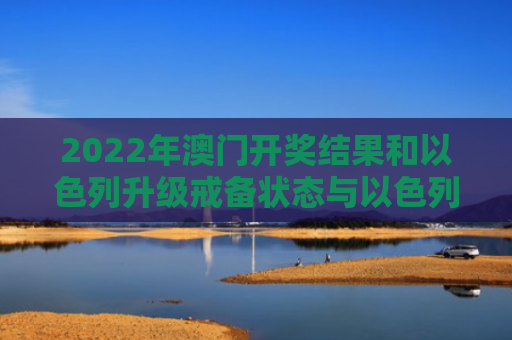 2022年澳门开奖结果和以色列升级戒备状态与以色列升级戒备状态是什么