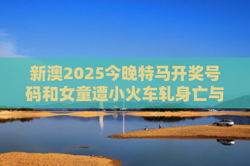 新澳2025今晚特马开奖号码和女童遭小火车轧身亡与火车撞小女孩的视频
