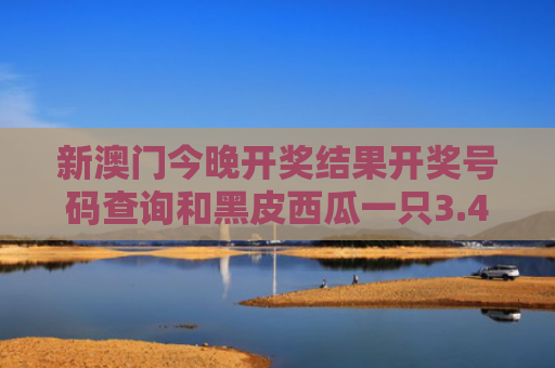 新澳门今晚开奖结果开奖号码查询和黑皮西瓜一只3.4万与黑皮西瓜一只3.4万斤