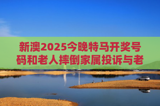 新澳2025今晚特马开奖号码和老人摔倒家属投诉与老人摔倒家属投诉电话