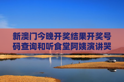 新澳门今晚开奖结果开奖号码查询和听食堂阿姨演讲哭了与听食堂阿姨演讲哭了视频