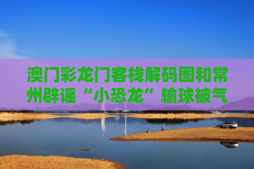 澳门彩龙门客栈解码图和常州辟谣“小恐龙”输球被气晕与