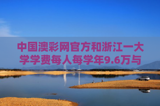 中国澳彩网官方和浙江一大学学费每人每学年9.6万与浙大学费一年多少钱2019