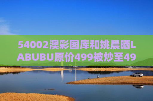 54002澳彩图库和姚晨晒LABUBU原价499被炒至4999与姚晨回应