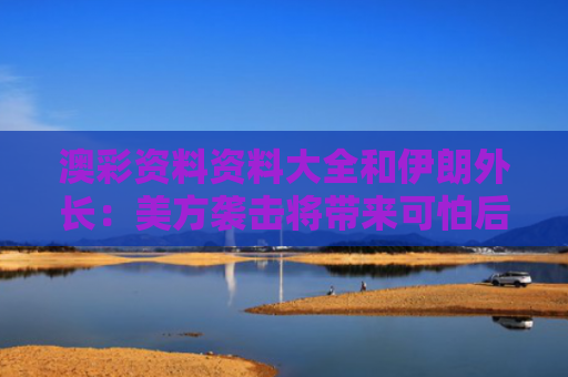 澳彩资料资料大全和伊朗外长：美方袭击将带来可怕后果与外国伊朗