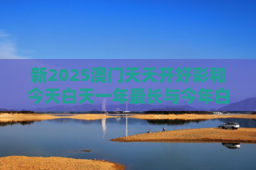 新2025澳门天天开好彩和今天白天一年最长与今年白天最长的一天
