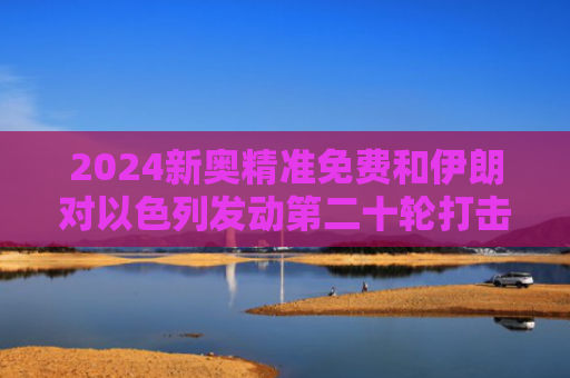 2024新奥精准免费和伊朗对以色列发动第二十轮打击与伊朗对以色列宣战