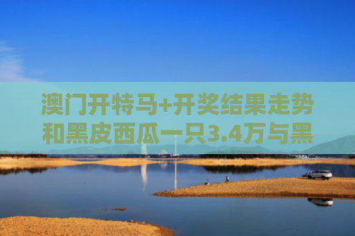 澳门开特马+开奖结果走势和黑皮西瓜一只3.4万与黑皮大西瓜