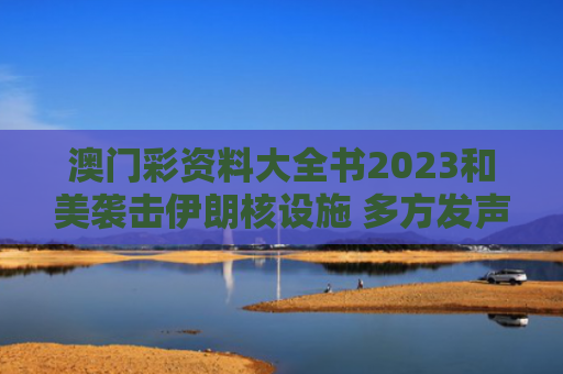 澳门彩资料大全书2023和美袭击伊朗核设施 多方发声谴责与美国袭击伊朗核设施