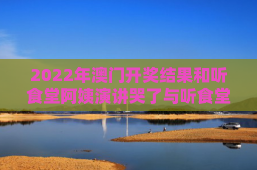 2022年澳门开奖结果和听食堂阿姨演讲哭了与听食堂阿姨演讲哭了视频