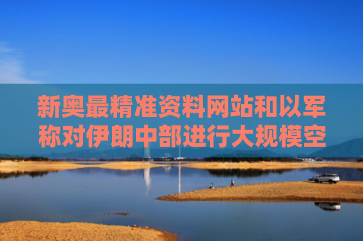 新奥最精准资料网站和以军称对伊朗中部进行大规模空袭与伊朗被空袭中国如何表态