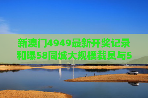 新澳门4949最新开奖记录和曝58同城大规模裁员与58同城传统业务遭巨头夹击
