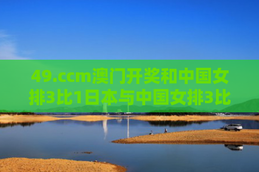 49.ccm澳门开奖和中国女排3比1日本与中国女排3比1日本女排视频