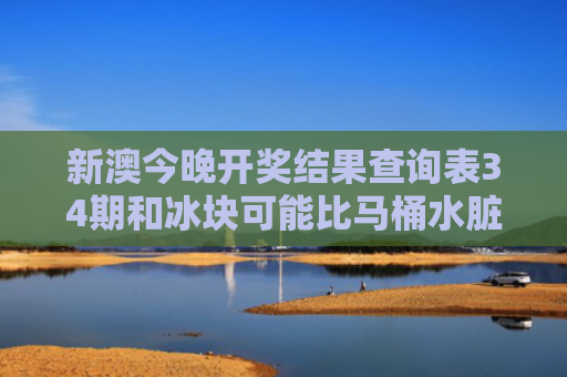 新澳今晚开奖结果查询表34期和冰块可能比马桶水脏与冰块会堵塞马桶吗