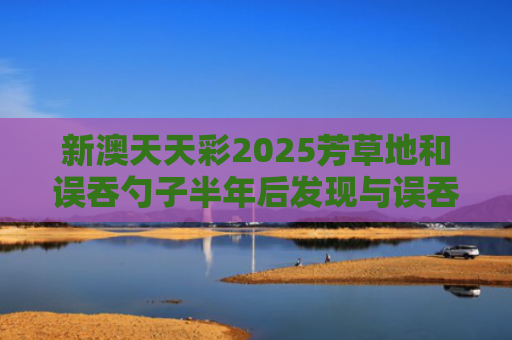 新澳天天彩2025芳草地和误吞勺子半年后发现与误吞勺子半年后发现有问题