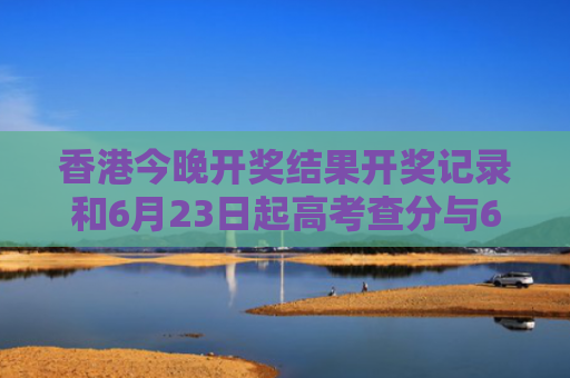 香港今晚开奖结果开奖记录和6月23日起高考查分与6月23号高考查分
