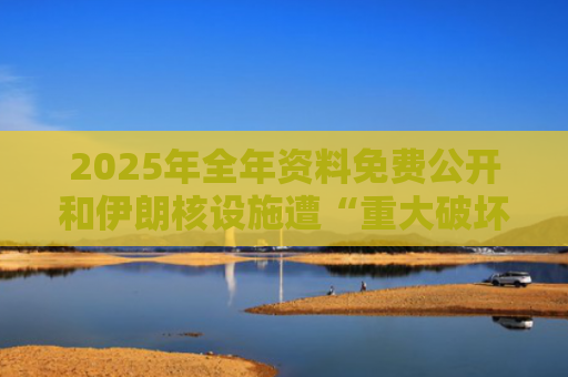 2025年全年资料免费公开和伊朗核设施遭“重大破坏”画面公开与