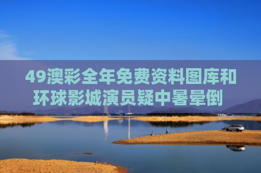 49澳彩全年免费资料图库和环球影城演员疑中暑晕倒 网友吵翻与环球影城演职人员