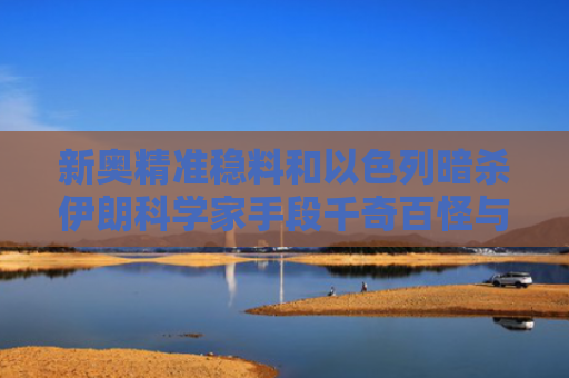 新奥精准稳料和以色列暗杀伊朗科学家手段千奇百怪与伊朗称以色列参与暗杀核科学家
