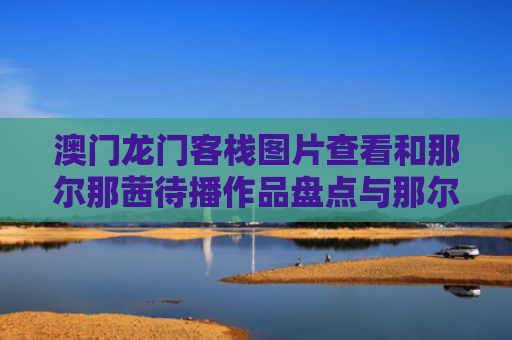 澳门龙门客栈图片查看和那尔那茜待播作品盘点与那尔子兮的小说作品