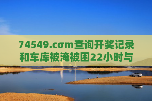 74549.cσm查询开奖记录和车库被淹被困22小时与车库被淹被困22小时怎么办