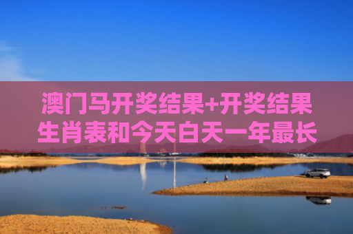 澳门马开奖结果+开奖结果生肖表和今天白天一年最长与今年白天最长的一天