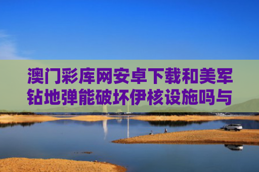 澳门彩库网安卓下载和美军钻地弹能破坏伊核设施吗与美国 钻地弹