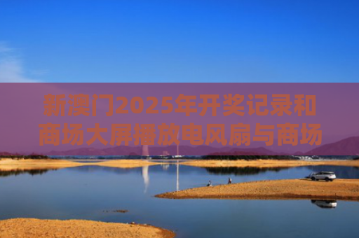 新澳门2025年开奖记录和商场大屏播放电风扇与商场风扇布展图