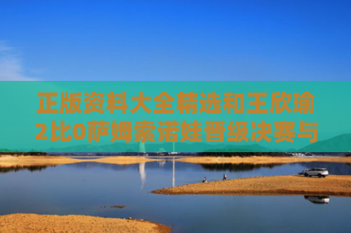 正版资料大全精选和王欣瑜2比0萨姆索诺娃晋级决赛与王欣瑜个人资料