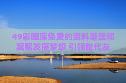 49彩图库免费的资料港澳和凝聚发展梦想 引领世代友好与凝聚时代梦想 未来充满希望